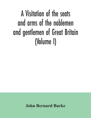 A visitation of the seats and arms of the noblemen and gentlemen of Great Britain (Volume I) by Bernard Burke, John