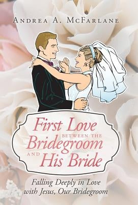 First Love Between the Bridegroom and His Bride: Falling Deeply in Love with Jesus, Our Bridegroom by McFarlane, Andrea a.