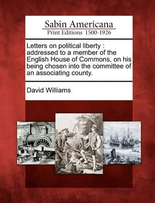 Letters on Political Liberty: Addressed to a Member of the English House of Commons, on His Being Chosen Into the Committee of an Associating County by Williams, David
