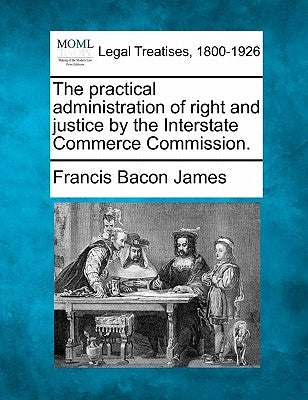 The Practical Administration of Right and Justice by the Interstate Commerce Commission. by James, Francis Bacon