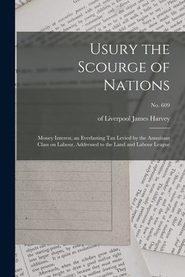 Usury the Scourge of Nations: Money Interest, an Everlasting Tax Levied by the Annuitant Class on Labour, Addressed to the Land and Labour League; n by Harvey, James Of Liverpool
