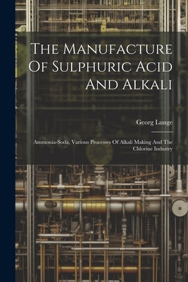 The Manufacture Of Sulphuric Acid And Alkali: Ammonia-soda, Various Processes Of Alkali Making And The Chlorine Industry by Lunge, Georg