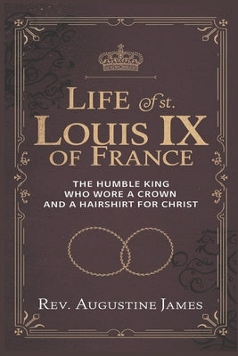 Life of St. Louis IX of France: The Humble King Who Wore a Crown and a Hairshirt for Christ by James, Augustine