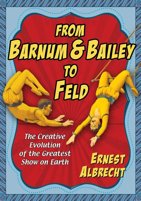 From Barnum & Bailey to Feld: The Creative Evolution of the Greatest Show on Earth by Albrecht, Ernest