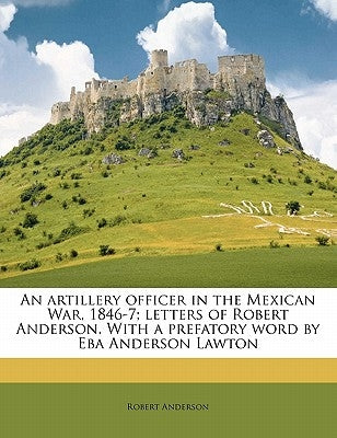 An Artillery Officer in the Mexican War, 1846-7; Letters of Robert Anderson. with a Prefatory Word by Eba Anderson Lawton by Anderson, Robert