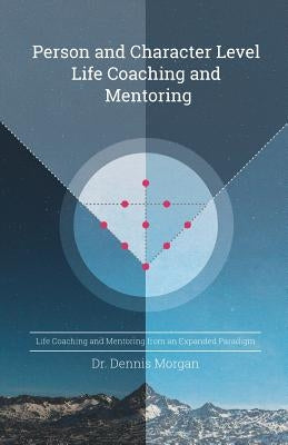 Person and Character Level Life Coaching and Mentoring: Life Coaching and Mentoring from an Expanded Paradigm by Morgan, Dennis D.
