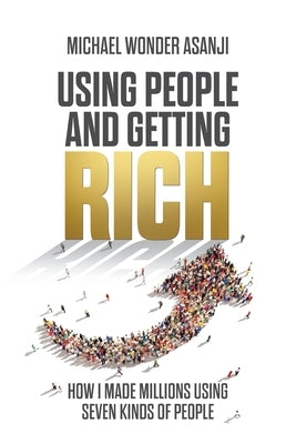 Using People and Getting Rich: How I Made Millions Using Seven Kinds of People by Asanji, Michael Wonder