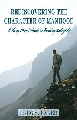 Rediscovering the Character of Manhood: A Young Man's Guide to Building Integrity by Baker, Greg S.
