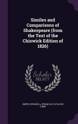 Similes and Comparisons of Shakespeare (from the Text of the Chiswick Edition of 1826) by Smith, Edward a. [From Old Catalog] Com