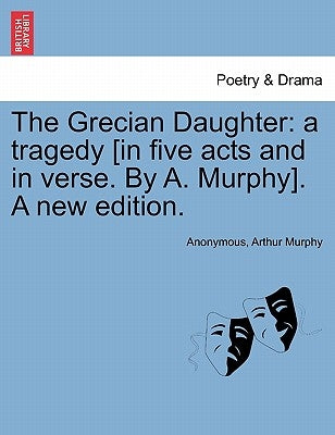 The Grecian Daughter: A Tragedy [In Five Acts and in Verse. by A. Murphy]. a New Edition. by Anonymous