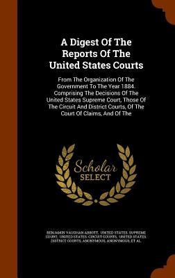 A Digest Of The Reports Of The United States Courts: From The Organization Of The Government To The Year 1884. Comprising The Decisions Of The United by Abbott, Benjamin Vaughan