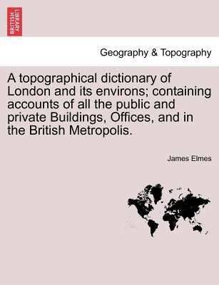 A Topographical Dictionary of London and Its Environs; Containing Accounts of All the Public and Private Buildings, Offices, and in the British Metrop by Elmes, James