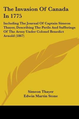 The Invasion Of Canada In 1775: Including The Journal Of Captain Simeon Thayer, Describing The Perils And Sufferings Of The Army Under Colonel Benedic by Thayer, Simeon