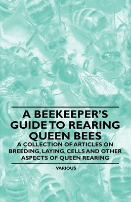 A Beekeeper's Guide to Rearing Queen Bees - A Collection of Articles on Breeding, Laying, Cells and Other Aspects of Queen Rearing by Various Authors