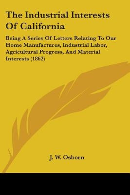 The Industrial Interests Of California: Being A Series Of Letters Relating To Our Home Manufactures, Industrial Labor, Agricultural Progress, And Mate by Osborn, J. W.