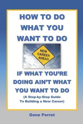 How to Do What You Want to Do If What You're Doing Ain't What You Want to Do: A Practical Guide to Beginning a New Career by Perret, Gene