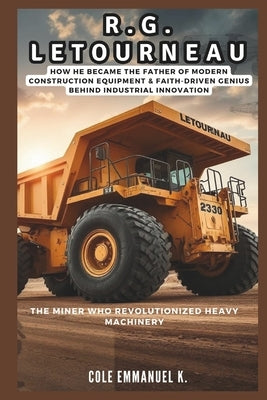 R.G. LeTourneau: The Miner Who Revolutionized Heavy Machinery: How he Became the Father of Modern Construction Equipment & Faith-Driven Genius Behind by Emmanuel K., Cole