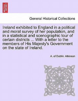 Ireland exhibited to England in a political and moral survey of her population, and in a statistical and scenographic tour of certain districts ... Wi by Atkinson, A. Of Dublin