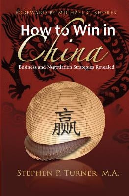 How to Win in China: Chinese Business and Negotiation Strategies Revealed by Turner, Stephen P.