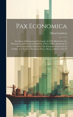 Pax Economica: Freedom of International Exchange the Sole Method for the Permanent and Universal Abolition of War, With a Statement o by Lambert, Henri
