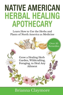 Native American Herbal Healing Apothecary: Learn How to Use the Herbs and Plants of North America as Medicine Grow a Healing Herb Garden, Wildcrafting by Claymore, Brianna