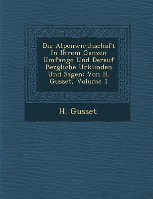 Die Alpenwirthschaft in Ihrem Ganzen Umfange Und Darauf Bez Gliche Urkunden Und Sagen: Von H. Gusset, Volume 1 by Gusset, H.