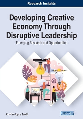 Developing Creative Economy Through Disruptive Leadership: Emerging Research and Opportunities by Tardif, Kristin Joyce