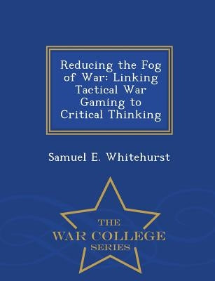 Reducing the Fog of War: Linking Tactical War Gaming to Critical Thinking - War College Series by Whitehurst, Samuel E.