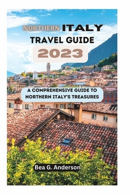 NORTHERN iTALY TRAVEL GUIDE 2023: A Comprehensive Guide to Northern Italy's Treasures by Anderson, Bea G.