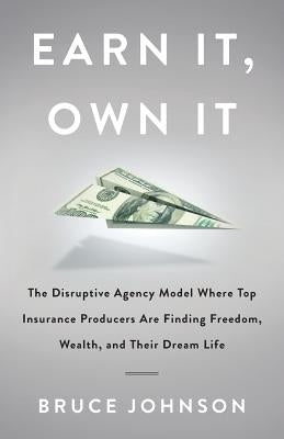 Earn It, Own It: The Disruptive Agency Model Where Top Insurance Producers Are Finding Freedom, Wealth, and Their Dream Life by Johnson, Bruce