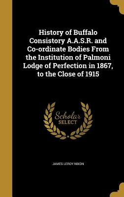 History of Buffalo Consistory A.A.S.R. and Co-ordinate Bodies From the Institution of Palmoni Lodge of Perfection in 1867, to the Close of 1915 by Nixon, James Leroy