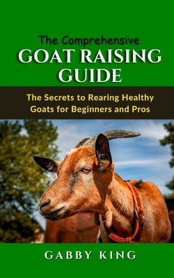 The Comprehensive Goat Raising Guide: The Secrets to Rearing Healthy Goats for Beginners and Pros by King, Gabby