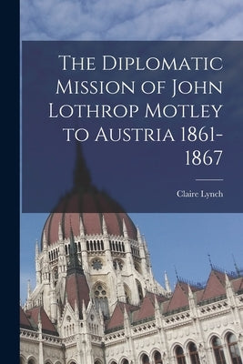 The Diplomatic Mission of John Lothrop Motley to Austria 1861-1867 by Lynch, Claire 1898-1995
