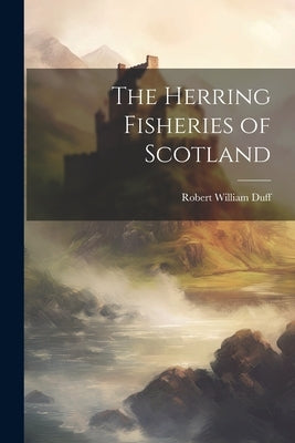 The Herring Fisheries of Scotland by William, Duff Robert