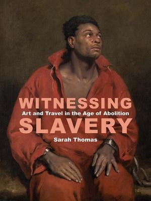 Witnessing Slavery: Art and Travel in the Age of Abolition by Thomas, Sarah