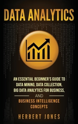 Data Analytics: An Essential Beginner's Guide To Data Mining, Data Collection, Big Data Analytics For Business, And Business Intellige by Jones, Herbert