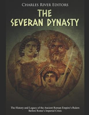 The Severan Dynasty: The History and Legacy of the Ancient Roman Empire's Rulers Before Rome's Imperial Crisis by Charles River