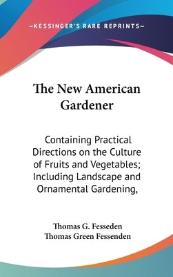 The New American Gardener: Containing Practical Directions on the Culture of Fruits and Vegetables; Including Landscape and Ornamental Gardening, by Fesseden, Thomas G.