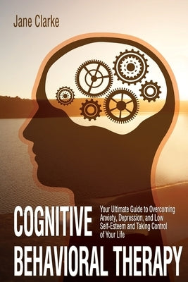 Cognitive Behavioral Therapy: Your Ultimate Guide to Overcoming Anxiety, Depression, and Low Self-Esteem and Taking Control of Your Life by Clarke, Jane