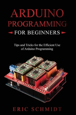 Arduino Programming for Beginners: Tips and Tricks for the Efficient Use of Arduino Programming by Schmidt, Eric