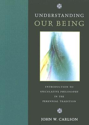 Understanding Our Being: Introduction to Speculative Philosophy in the Perennial Tradition by Carlson, John W.