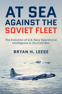 At Sea Against the Soviet Fleet: The Evolution of U.S. Navy Operational Intelligence in the Cold War by Leese, Bryan H.