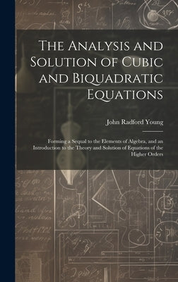 The Analysis and Solution of Cubic and Biquadratic Equations: Forming a Sequal to the Elements of Algebra, and an Introduction to the Theory and Solut by Young, John Radford