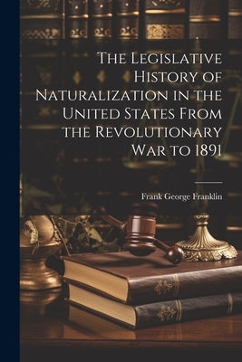 The Legislative History of Naturalization in the United States From the Revolutionary War to 1891 by Franklin, Frank George