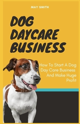 Dog Daycare Business: How To Start A Dog Day Care Business And Make Huge Profit by Smith, May