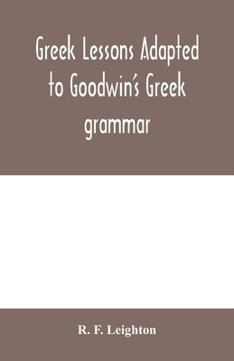 Greek lessons adapted to Goodwin's Greek grammar, and intended as an introduction to his Greek reader by F. Leighton, R.