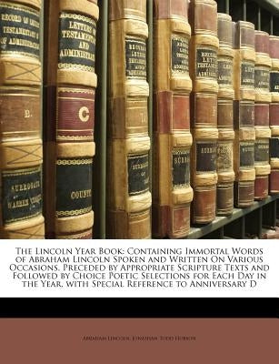 The Lincoln Year Book: Containing Immortal Words of Abraham Lincoln Spoken and Written on Various Occasions, Preceded by Appropriate Scriptur by Lincoln, Abraham