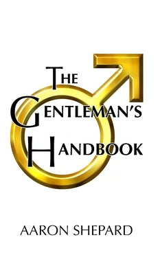 The Gentleman's Handbook: A Guide to Exemplary Behavior, or Rules of Life and Love for Men Who Care by Shepard, Aaron