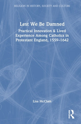 Lest We Be Damned: Practical Innovation & Lived Experience Among Catholics in Protestant England, 1559-1642 by McClain, Lisa