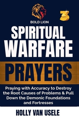 Spiritual Warfare Prayers 3 Praying with Accuracy to Destroy the Root Causes of Problems and Pull Down the Demonic Foundations and Fortresses by Van Usele, Holly